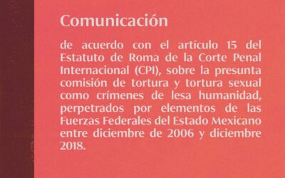 Comunicación de acuerdo con el artículo 15 del Estatuto de Roma de la Corte Penal Internacional (CPI), sobre la presunta comisión de tortura y tortura sexual como crímenes de lesa humanidad, perpetrados por elementos de las Fuerzas Federales del Estado Mexicano entre diciembre de 2006 y diciembre 2018.